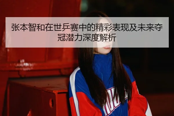 张本智和在世乒赛中的精彩表现及未来夺冠潜力深度解析